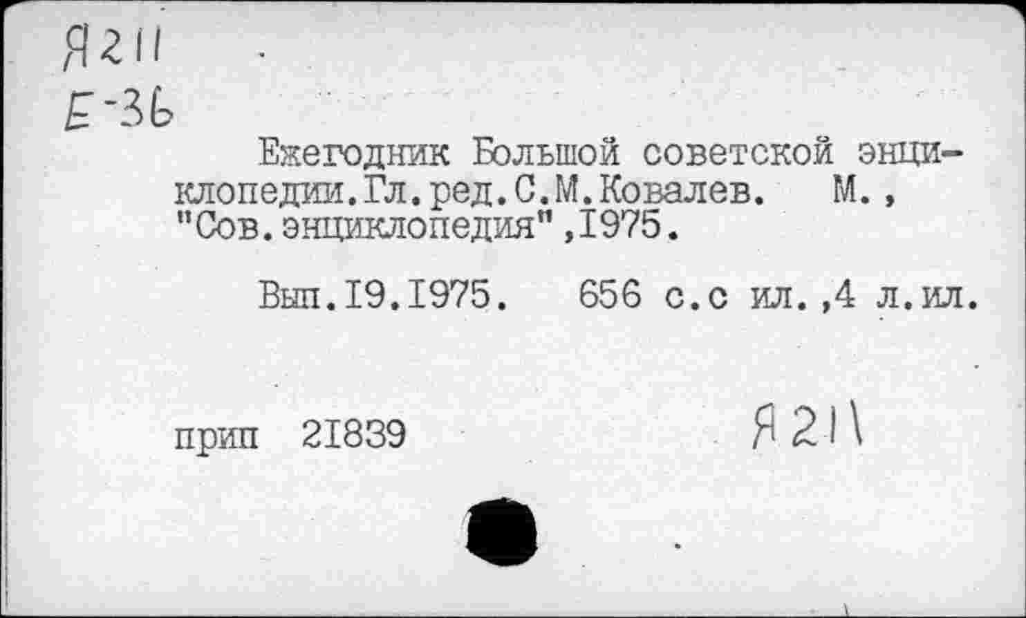 ﻿Ежегодник Большой советской энциклопедии. Гл. ред. С. М. Ковалев.	М. ,
"Сов.энциклопедия",1975.
Вып.19.1975.	656 с.с ил.,4 л.ил.
прип 21839
Я 21\